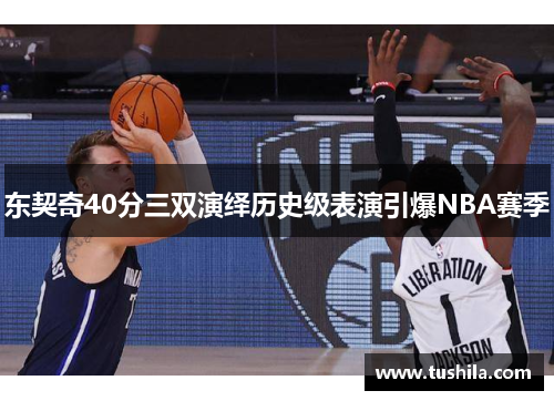 东契奇40分三双演绎历史级表演引爆NBA赛季