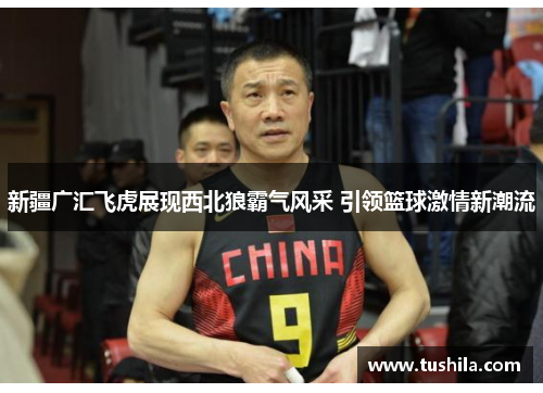 新疆广汇飞虎展现西北狼霸气风采 引领篮球激情新潮流 新疆广汇飞虎展现西北狼霸气风采 引领篮球激情新潮流