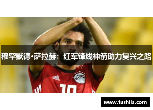 穆罕默德·萨拉赫:红军锋线神箭助力复兴之路 穆罕默德·萨拉赫:红军锋线神箭助力复兴之路