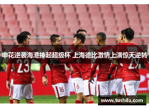 申花逆袭海港捧起超级杯 上海德比激情上演惊天逆转 申花逆袭海港捧起超级杯 上海德比激情上演惊天逆转