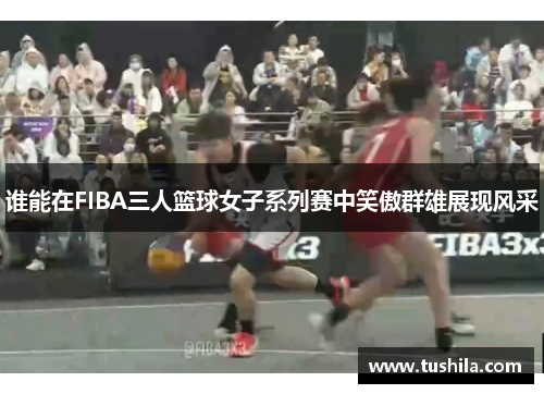谁能在FIBA三人篮球女子系列赛中笑傲群雄展现风采 谁能在FIBA三人篮球女子系列赛中笑傲群雄展现风采