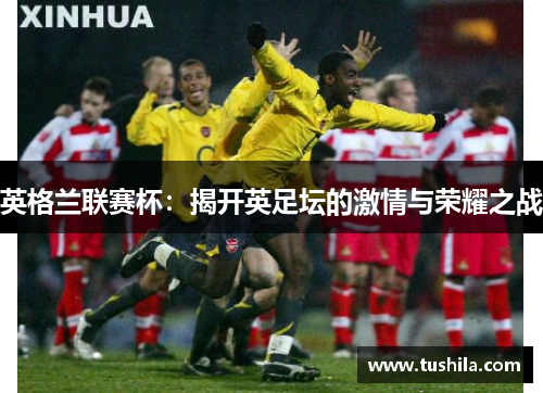 英格兰联赛杯:揭开英足坛的激情与荣耀之战 英格兰联赛杯:揭开英足坛的激情与荣耀之战