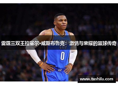 雷霆三双王拉塞尔·威斯布鲁克:激情与荣耀的篮球传奇 雷霆三双王拉塞尔·威斯布鲁克:激情与荣耀的篮球传奇