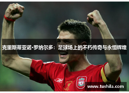 克里斯蒂亚诺·罗纳尔多:足球场上的不朽传奇与永恒辉煌 克里斯蒂亚诺·罗纳尔多:足球场上的不朽传奇与永恒辉煌