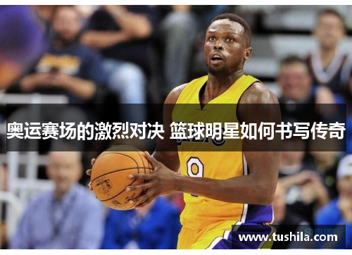 奥运赛场的激烈对决 篮球明星如何书写传奇 奥运赛场的激烈对决 篮球明星如何书写传奇
