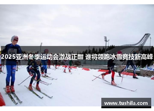 2025亚洲冬季运动会激战正酣 谁将领跑冰雪竞技新高峰 2025亚洲冬季运动会激战正酣 谁将领跑冰雪竞技新高峰