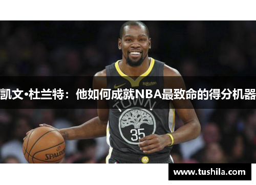 凯文·杜兰特:他如何成就NBA最致命的得分机器 凯文·杜兰特:他如何成就NBA最致命的得分机器