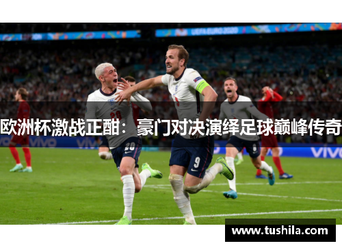 欧洲杯激战正酣:豪门对决演绎足球巅峰传奇 欧洲杯激战正酣:豪门对决演绎足球巅峰传奇