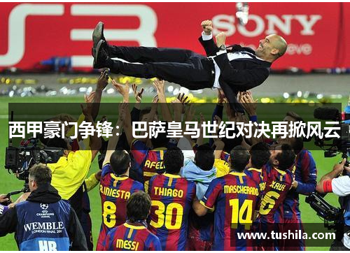 西甲豪门争锋:巴萨皇马世纪对决再掀风云 西甲豪门争锋:巴萨皇马世纪对决再掀风云