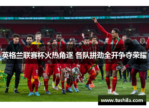 英格兰联赛杯火热角逐 各队拼劲全开争夺荣耀 英格兰联赛杯火热角逐 各队拼劲全开争夺荣耀