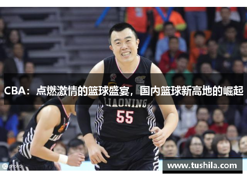 CBA:点燃激情的篮球盛宴,国内篮球新高地的崛起 CBA:点燃激情的篮球盛宴,国内篮球新高地的崛起