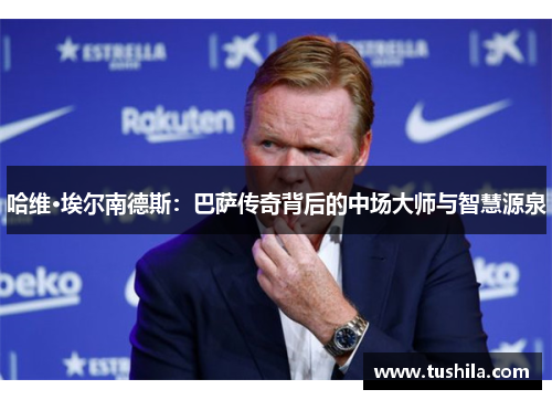 哈维·埃尔南德斯:巴萨传奇背后的中场大师与智慧源泉 哈维·埃尔南德斯:巴萨传奇背后的中场大师与智慧源泉