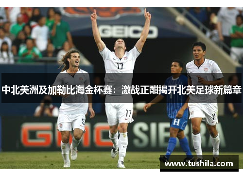 中北美洲及加勒比海金杯赛:激战正酣揭开北美足球新篇章 中北美洲及加勒比海金杯赛:激战正酣揭开北美足球新篇章