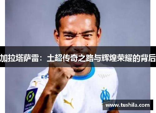 加拉塔萨雷:土超传奇之路与辉煌荣耀的背后 加拉塔萨雷:土超传奇之路与辉煌荣耀的背后