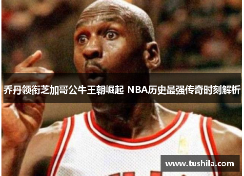 乔丹领衔芝加哥公牛王朝崛起 NBA历史最强传奇时刻解析 乔丹领衔芝加哥公牛王朝崛起 NBA历史最强传奇时刻解析