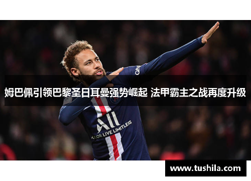 姆巴佩引领巴黎圣日耳曼强势崛起 法甲霸主之战再度升级 姆巴佩引领巴黎圣日耳曼强势崛起 法甲霸主之战再度升级