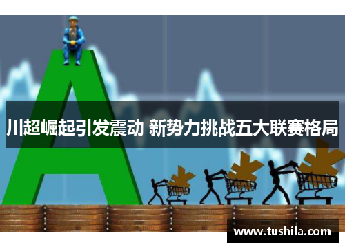 川超崛起引发震动 新势力挑战五大联赛格局 川超崛起引发震动 新势力挑战五大联赛格局