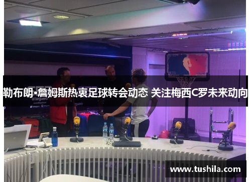 勒布朗·詹姆斯热衷足球转会动态 关注梅西C罗未来动向 勒布朗·詹姆斯热衷足球转会动态 关注梅西C罗未来动向