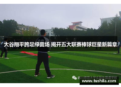 大谷翔平跨足绿茵场 揭开五大联赛棒球巨星新篇章 大谷翔平跨足绿茵场 揭开五大联赛棒球巨星新篇章