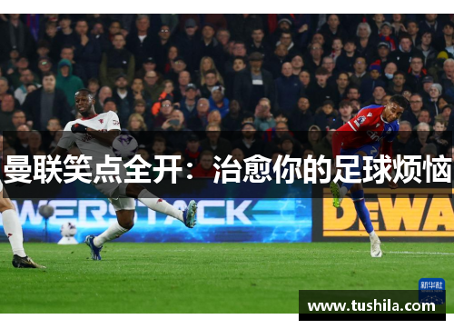 曼联笑点全开:治愈你的足球烦恼 曼联笑点全开:治愈你的足球烦恼