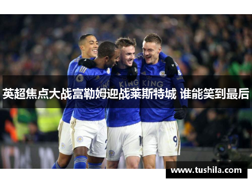 英超焦点大战富勒姆迎战莱斯特城 谁能笑到最后 英超焦点大战富勒姆迎战莱斯特城 谁能笑到最后