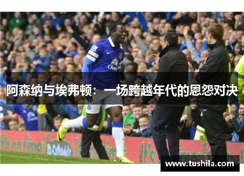阿森纳与埃弗顿:一场跨越年代的恩怨对决 阿森纳与埃弗顿:一场跨越年代的恩怨对决