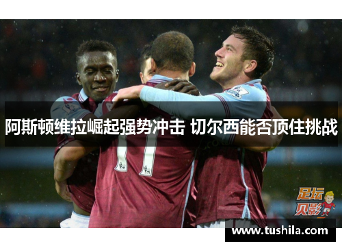 阿斯顿维拉崛起强势冲击 切尔西能否顶住挑战 阿斯顿维拉崛起强势冲击 切尔西能否顶住挑战