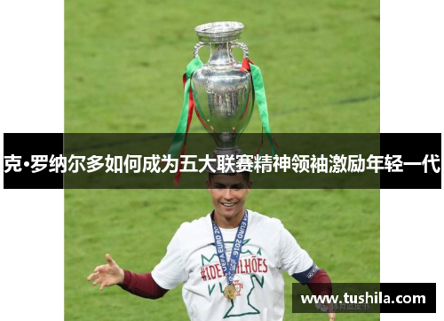 克·罗纳尔多如何成为五大联赛精神领袖激励年轻一代 克·罗纳尔多如何成为五大联赛精神领袖激励年轻一代