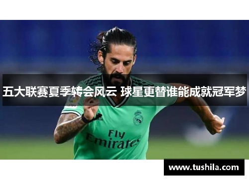 五大联赛夏季转会风云 球星更替谁能成就冠军梦 五大联赛夏季转会风云 球星更替谁能成就冠军梦