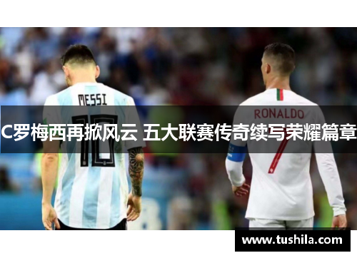 C罗梅西再掀风云 五大联赛传奇续写荣耀篇章 C罗梅西再掀风云 五大联赛传奇续写荣耀篇章