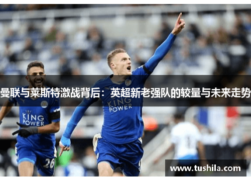 曼联与莱斯特激战背后:英超新老强队的较量与未来走势 曼联与莱斯特激战背后:英超新老强队的较量与未来走势