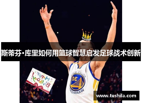 斯蒂芬·库里如何用篮球智慧启发足球战术创新 斯蒂芬·库里如何用篮球智慧启发足球战术创新